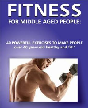 Fitness for Middle Aged People: 40 Powerful Exercises to Make People over 40 Years Old Healthy and Fit!