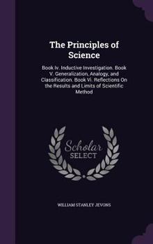 Hardcover The Principles of Science: Book Iv. Inductive Investigation. Book V. Generalization, Analogy, and Classification. Book Vi. Reflections On the Res Book