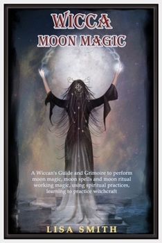 Wicca Moon Magic: A Wiccan's Guide and Grimoire to Perform Moon Magic, Moon Spells and Moon Ritual Working Magic, Using Spiritual Practices, Learning to Practice Witchcraft