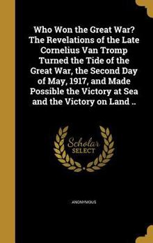 Who Won the Great War? The Revelations of the Late Cornelius Van Tromp Turned the Tide of the Great War, the Second Day of May, 1917, and Made Possible the Victory at Sea and the Victory on Land ..