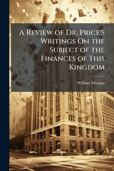 A review of Dr. Price's writings, on the subject of the finances of this kingdom: to which are added the three plans communicated by him to Mr. Pitt ... national debt: ... By William Morgan, F.R.S.