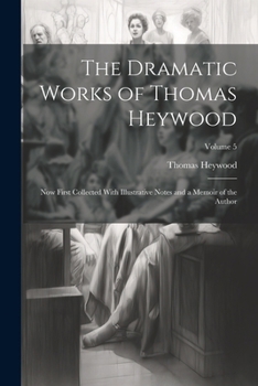The Dramatic Works of Thomas Heywood, Now First Collected With Illustrative Notes and a Memoir of the Author; Volume 5