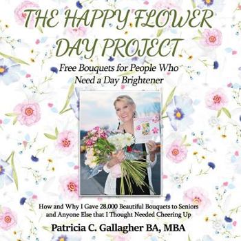 Paperback The Happy Flower Day Project - Free Bouquets for People Who Need a Day Brightener: How and Why I Gave 28,000 Beautiful Bouquets to Seniors and Anyone Book