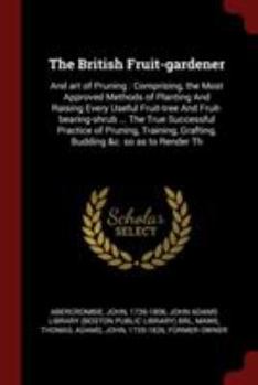 The British Fruit-Gardener: And Art of Pruning: Comprising, the Most Approved Methods of Planting and Raising Every Useful Fruit-Tree and Fruit-Bearing-Shrub ... the True Successful Practice of Prunin