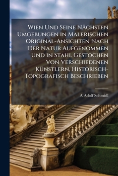 Wien Und Seine Nächsten Umgebungen in Malerischen Original-Ansichten Nach Der Natur Aufgenommen Und in Stahl Gestochen Von Verschiedenen Künstlern, Historisch-Topografisch Beschrieben