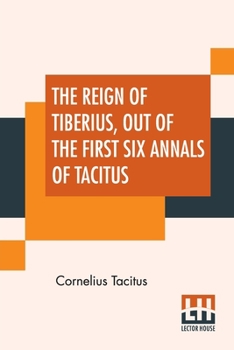 The Reign of Tiberius Out of the First Six Annals of Tacitus: With His Account of Germany and Life of Agricola