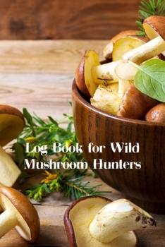 Log Book For Wild Mushroom Hunters: The Perfect Guided Journal For Men and Women Who Love Foraging For Exotic Edible Wild Mushrooms!