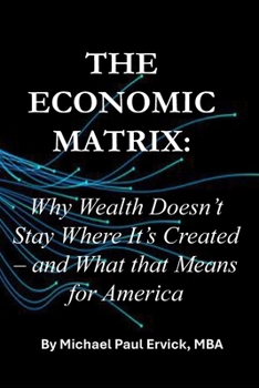 The Economic Matrix:: Why Wealth Doesn’t Stay Where It’s Created – and What that Means for America