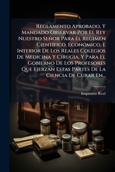 Reglamento Aprobado, Y Mandado Observar Por El Rey Nuestro Señor Para El Regimen Científico, Económico, E Interior De Los Reales Colegios De Medicina ... La Ciencia De Curar En...