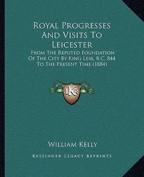 Paperback Royal Progresses And Visits To Leicester: From The Reputed Foundation Of The City By King Leir, B.C. 844 To The Present Time (1884) Book