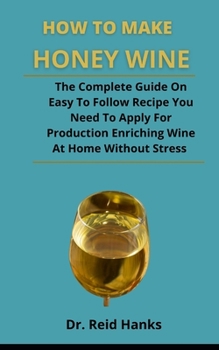 Paperback How To Make Honey Wine: The Complete Guide On Easy To Follow Recipes You Need To Apply For Producing Enriching Wine At Home Without Stress Book