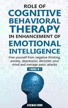 Role of Cognitive Behavioral Therapy in Enhancement of Emotional Intelligence (2 Books in 1): Free yourself from negative thinking, anxiety, depression; declutter your mind and manage panic attacks