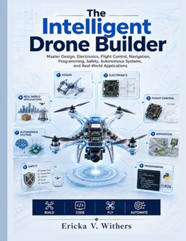 The Intelligent Drone Builder: Master Design, Electronics, Flight Control, Navigation, Programming, Safety, Autonomous Systems, and Real-World Applications