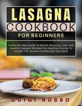 Lasagna Cookbook For Beginners: A Step-By-Step Guide To Mouth-Watering, Easy And Healthy Lasagna Recipes For Healthier Eating To Delight The Senses ... Your Body