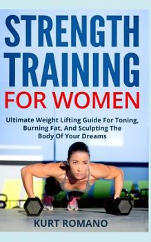 Strength Training For Women: Ultimate Weight Lifting Guide For Toning, Burning Fat, And Sculpting The Body Of Your Dreams