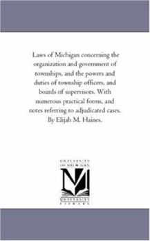 Laws of Michigan Concerning the organization and Government of townships, and the Powers and Duties of township officers, and Boards of Supervisors. ... to Adjudicated Cases. by Elijah M. Haines.