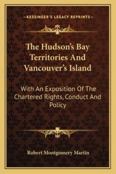 The Hudson's Bay Territories and Vancouver's Island: With an Exposition of the Chartered Rights, Conduct, & Policy of the Honble Hudson's Bay Corporation