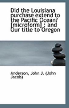 Did the Louisiana Purchase Extend to the Pacific Ocean? [Microform] : And Our title to Oregon