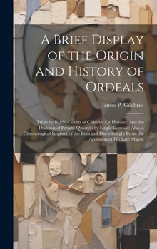 A Brief Display of the Origin and History of Ordeals: Trials by Battle; Courts of Chivalry Or Honour; and the Decision of Private Quarrels by Single C