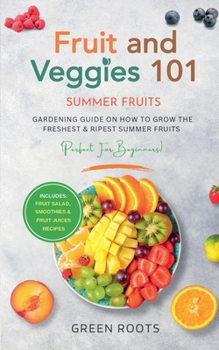 Fruit & Veggies 101 - Summer Fruits: Gardening Guide On How To Grow The Freshest & Ripest Summer Fruits (Perfect for Beginners) Includes: Fruit Salad, Smoothies & Fruit Juices Recipes