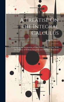 Hardcover A Treatise On the Integral Calculus: Containing the Integration of One Variable; Together With the Theory of Definite Integrals and of Elliptic Functi Book