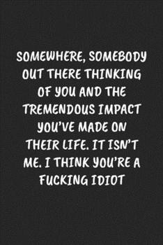 Somewhere, Somebody Out There Thinking Of You And The Tremendous Impact You’ve Made On Their Life. It Isn’t Me… I Think You’re A Fucking Idiot: Funny ... Blank Lined Journal Mens Gag Gifts For Women
