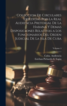 Coleccion De Circulares Expedidas Por La Real Audiencia Pretorial De La Habana Y Demas Disposiciones Relativas a Los Funcionarios Del Orden Judicial De La Isla De Cuba; Volume 4