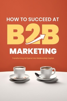 Paperback How to Succeed at B2B Marketing: Transforming Ad Spend into Relationship Capital Book