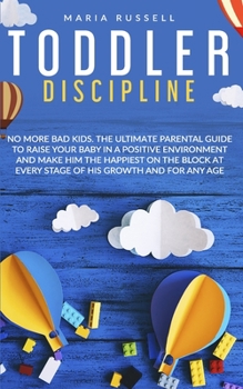 Toddler Discipline: No More Bad Kids. The Ultimate Parental Guide to Raise Your Baby in a Positive Environment and Make Him The Happiest on The Block at Every Stage of His Growth and for Any Age