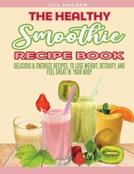 The Healthy Smoothie Recipe Book: Delicious and Energize Recipes, to Lose Weight, Detoxify, and Feel Great in Your Body