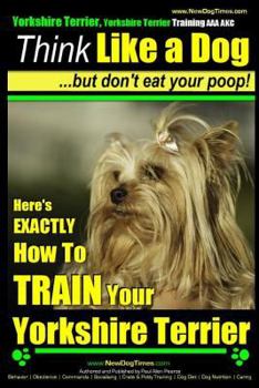Yorkshire Terrier Dog Training - Think Like a Dog ~ but Don’t Eat Your Poop! - Yorkshire Terrier Breed Expert Training: Here's EXACTLY How to Train Your Yorkshire Terrier