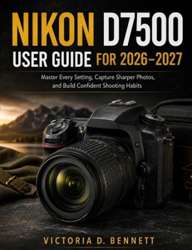 Nikon D7500 User Guide for 2026 – 2027: Master Every Setting, Capture Sharper Photos, and Build Confident Shooting Habits