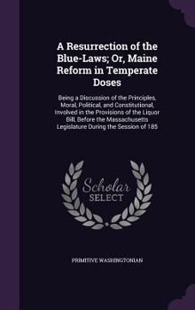 A Resurrection of the Blue-Laws; Or, Maine Reform in Temperate Doses: Being a Discussion of the Principles, Moral, Political, and Constitutional, Involved in the Provisions of the Liquor Bill, Before 
