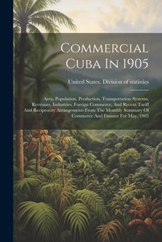 Commercial Cuba In 1905: Area, Population, Production, Transportation Systems, Revenues, Industries, Foreign Commerce, And Recent Tariff And ... Summary Of Commerce And Finance For May, 1905