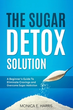 The Sugar Detox Solution: A Beginner's Guide to Eliminate Cravings and Overcome Sugar Addiction
