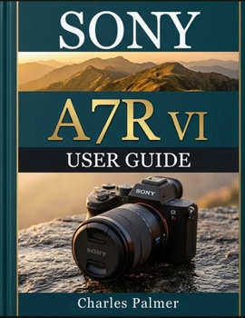 SONY A7R VI USER GUIDE: From Setup to Mastery — Capture Stunning High-Resolution Images, Shoot Cinematic 8K Footage, and Unlock the Full Power of AI Autofocus Like a Pro
