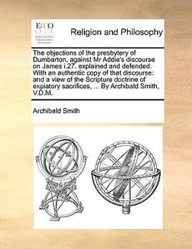 Paperback The Objections of the Presbytery of Dumbarton, Against MR Addie's Discourse on James I.27. Explained and Defended. with an Authentic Copy of That Disc Book