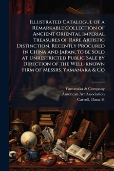 Illustrated Catalogue of a Remarkable Collection of Ancient Oriental Imperial Treasures of Rare Artistic Distinction, Recently Procured in China and ... the Well-known Firm of Messrs. Yamanaka & Co
