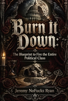 Burn It Down: The Blueprint to Fire the Entire Political Class: A Tactical Manifesto to Unify Voters, Purge Incumbents, and Reclaim American Governance