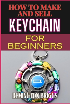 HOW TO MAKE AND SELL KEYCHAIN FOR BEGINNERS: Comprehensive Guide To Crafting, Mastering Techniques, And Building A Profitable Craft Business