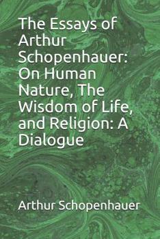 The Essays of Arthur Schopenhauer: On Human Nature, The Wisdom of Life, and Religion: A Dialogue