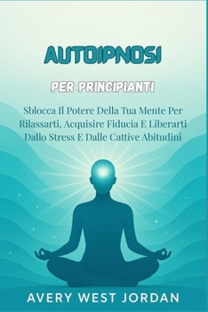 Autoipnosi per Principianti: Sblocca Il Potere Della Tua Mente Per Rilassarti, Acquisire Fiducia E Liberarti Dallo Stress E Dalle Cattive Abitudini
