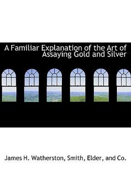 A Familiar Explanation of the Art of Assaying Gold and Silver