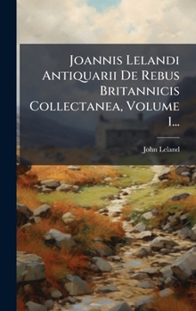 Joannis Lelandi Antiquarii De Rebus Britannicis Collectanea, Volume 1... (Latin Edition)