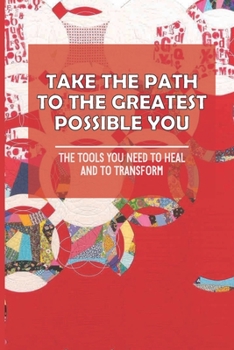 Take The Path To The Greatest Possible You: The Tools You Need To Heal And To Transform: Growth And Transformation