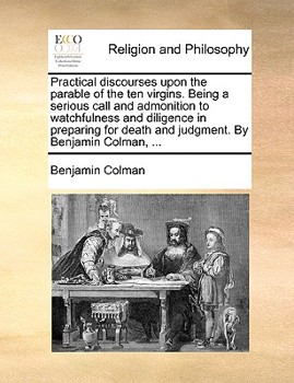 Practical discourses upon the parable of the ten virgins. Being a serious call and admonition to watchfulness and diligence in preparing for death and judgment. By Benjamin Colman, ...