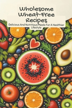 Wholesome Wheat-Free Recipes: Delicious And Nutritious Meals For A Healthier Lifestyle
