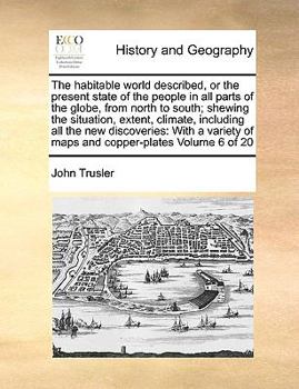 The habitable world described, or the present state of the people in all parts of the globe, from north to south; shewing the situation, extent, ... of maps and copper-plates Volume 6 of 20