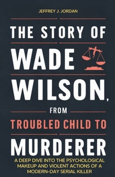 Paperback The Story of Wade Wilson, from Troubled Child to Murderer: A Deep Dive into the Psychological Makeup and Violent Actions of a Modern-Day Serial Killer Book