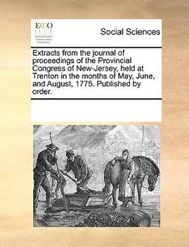 Extracts From the Journal of Proceedings of the Provincial Congress of New-Jersey, Held at Trenton in the Months of May, June, and August, 1775. Published by Order